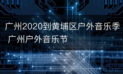 广州2020到黄埔区户外音乐季 广州户外音乐节