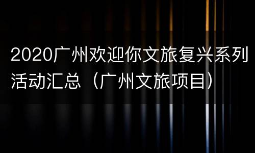 2020广州欢迎你文旅复兴系列活动汇总（广州文旅项目）