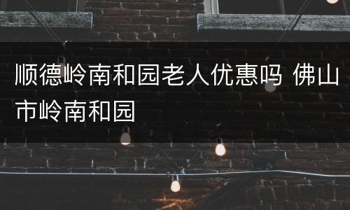 顺德岭南和园老人优惠吗 佛山市岭南和园