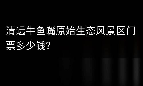 清远牛鱼嘴原始生态风景区门票多少钱？