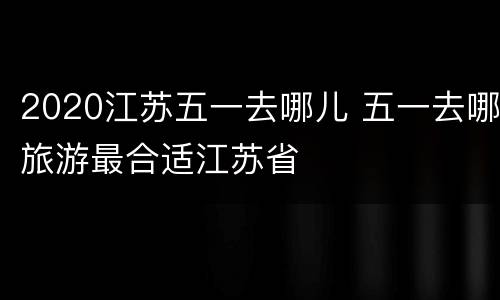 2020江苏五一去哪儿 五一去哪旅游最合适江苏省