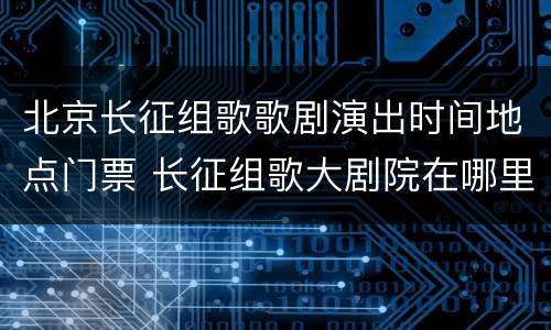 北京长征组歌歌剧演出时间地点门票 长征组歌大剧院在哪里