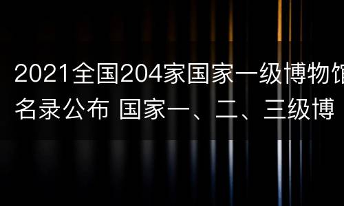 2021全国204家国家一级博物馆名录公布 国家一、二、三级博物馆名单