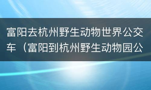 富阳去杭州野生动物世界公交车（富阳到杭州野生动物园公交）