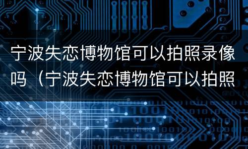 宁波失恋博物馆可以拍照录像吗（宁波失恋博物馆可以拍照录像吗现在）