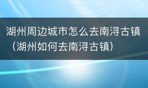 湖州周边城市怎么去南浔古镇（湖州如何去南浔古镇）