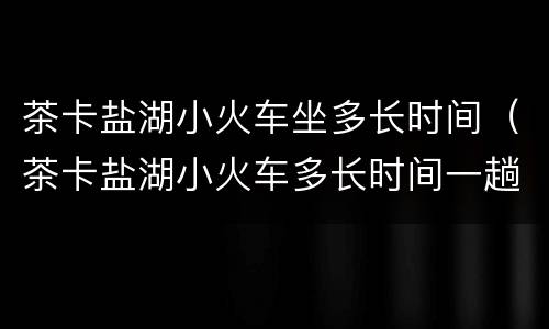 茶卡盐湖小火车坐多长时间（茶卡盐湖小火车多长时间一趟）