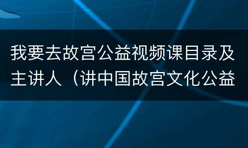 我要去故宫公益视频课目录及主讲人（讲中国故宫文化公益课）