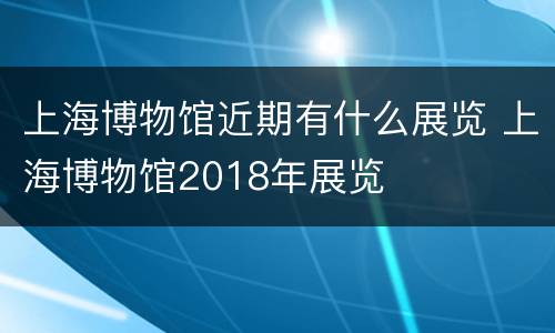 上海博物馆近期有什么展览 上海博物馆2018年展览