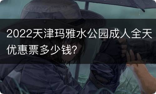 2022天津玛雅水公园成人全天优惠票多少钱？