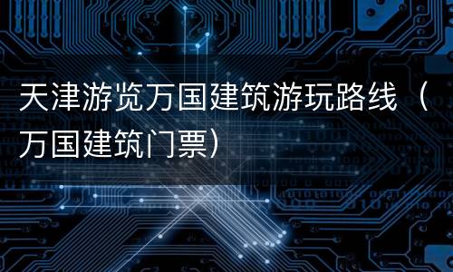 天津游览万国建筑游玩路线（万国建筑门票）