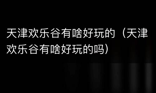 天津欢乐谷有啥好玩的（天津欢乐谷有啥好玩的吗）