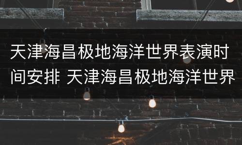 天津海昌极地海洋世界表演时间安排 天津海昌极地海洋世界表演时间表