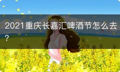 2021重庆长嘉汇啤酒节怎么去？