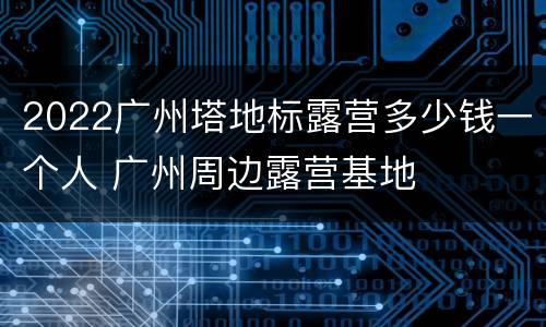 2022广州塔地标露营多少钱一个人 广州周边露营基地