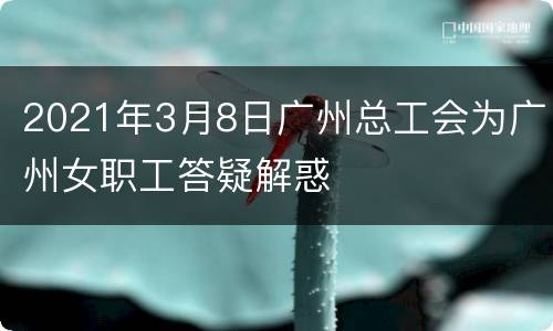 2021年3月8日广州总工会为广州女职工答疑解惑