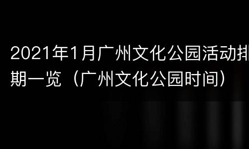 2021年1月广州文化公园活动排期一览（广州文化公园时间）
