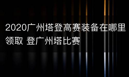 2020广州塔登高赛装备在哪里领取 登广州塔比赛