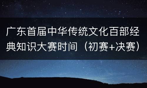 广东首届中华传统文化百部经典知识大赛时间（初赛+决赛）
