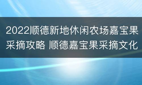 2022顺德新地休闲农场嘉宝果采摘攻略 顺德嘉宝果采摘文化节