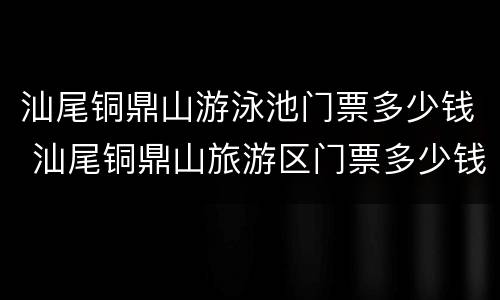 汕尾铜鼎山游泳池门票多少钱 汕尾铜鼎山旅游区门票多少钱