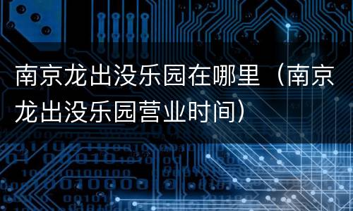 南京龙出没乐园在哪里（南京龙出没乐园营业时间）