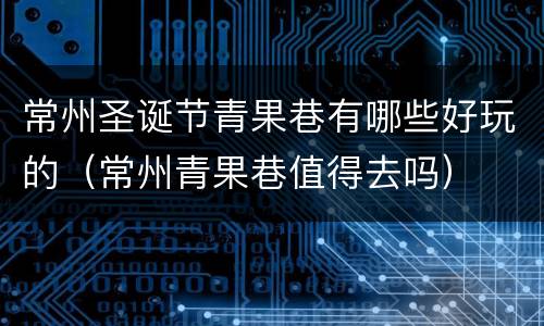 常州圣诞节青果巷有哪些好玩的（常州青果巷值得去吗）