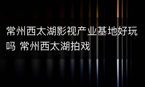 常州西太湖影视产业基地好玩吗 常州西太湖拍戏