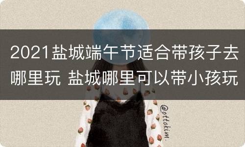 2021盐城端午节适合带孩子去哪里玩 盐城哪里可以带小孩玩的