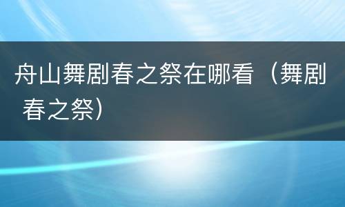 舟山舞剧春之祭在哪看（舞剧 春之祭）