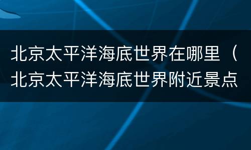 北京太平洋海底世界在哪里（北京太平洋海底世界附近景点）
