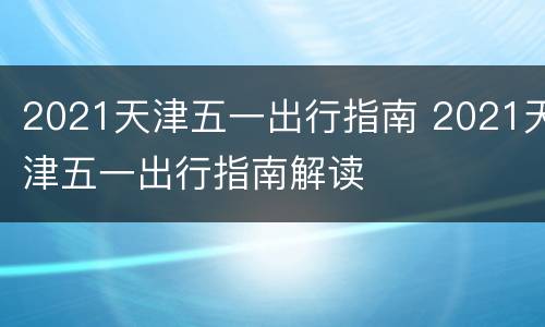 2021天津五一出行指南 2021天津五一出行指南解读