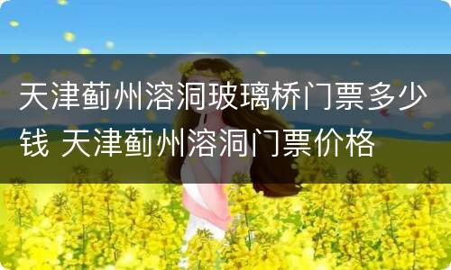 天津蓟州溶洞玻璃桥门票多少钱 天津蓟州溶洞门票价格