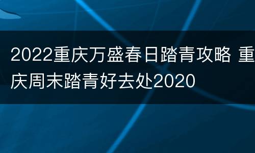 2022重庆万盛春日踏青攻略 重庆周末踏青好去处2020