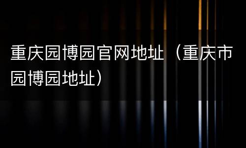 重庆园博园官网地址（重庆市园博园地址）