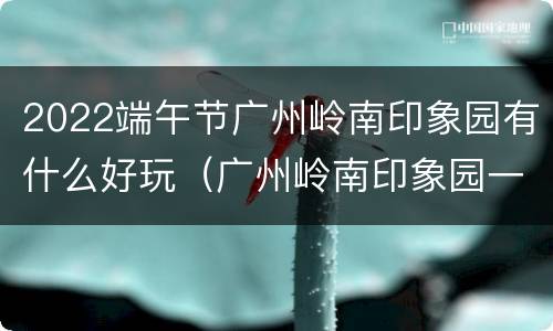 2022端午节广州岭南印象园有什么好玩（广州岭南印象园一日游攻略）