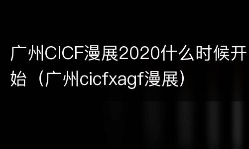 广州CICF漫展2020什么时候开始（广州cicfxagf漫展）