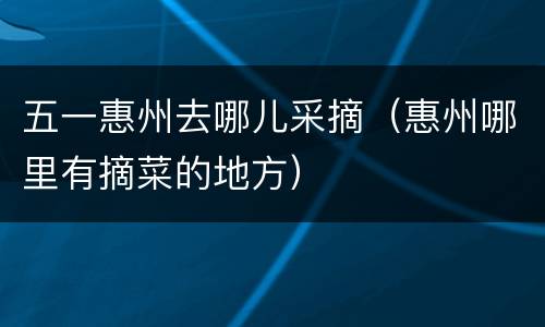 五一惠州去哪儿采摘（惠州哪里有摘菜的地方）