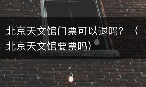 北京天文馆门票可以退吗？（北京天文馆要票吗）