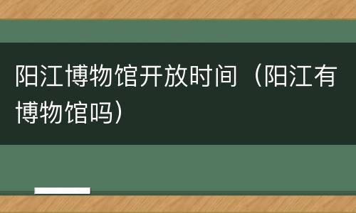 阳江博物馆开放时间（阳江有博物馆吗）