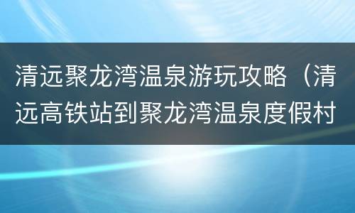 清远聚龙湾温泉游玩攻略（清远高铁站到聚龙湾温泉度假村有多远）
