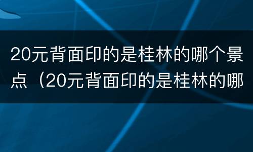 20元背面印的是桂林的哪个景点（20元背面印的是桂林的哪个景点九马画山）