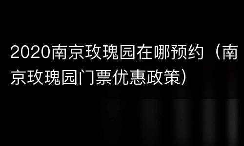 2020南京玫瑰园在哪预约（南京玫瑰园门票优惠政策）