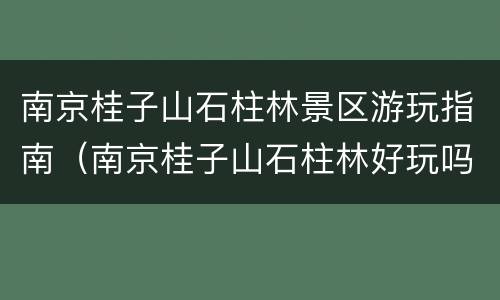南京桂子山石柱林景区游玩指南（南京桂子山石柱林好玩吗）
