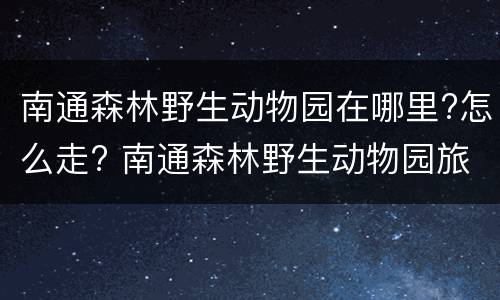 南通森林野生动物园在哪里?怎么走? 南通森林野生动物园旅游攻略