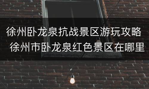 徐州卧龙泉抗战景区游玩攻略 徐州市卧龙泉红色景区在哪里
