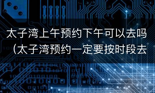 太子湾上午预约下午可以去吗（太子湾预约一定要按时段去吗）