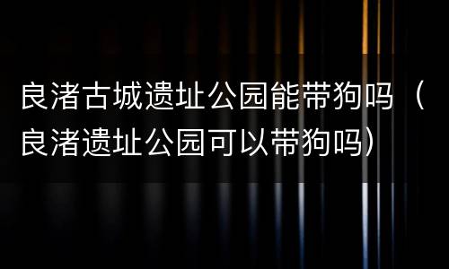良渚古城遗址公园能带狗吗（良渚遗址公园可以带狗吗）