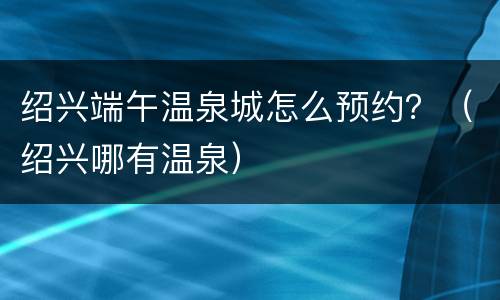 绍兴端午温泉城怎么预约？（绍兴哪有温泉）