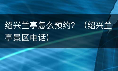 绍兴兰亭怎么预约？（绍兴兰亭景区电话）